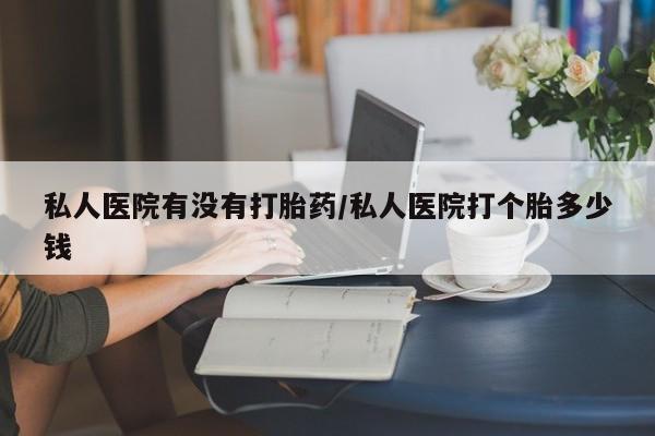 哪里有流产药联系方式私人医院有没有打胎药/私人医院打个胎多少钱