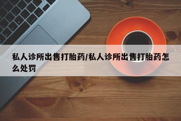 哪里有流产药联系方式私人诊所出售打胎药/私人诊所出售打胎药怎么处罚