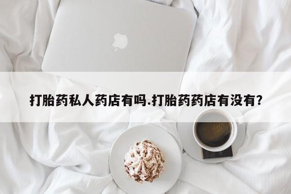哪里有流产药联系方式打胎药私人药店有吗.打胎药药店有没有？