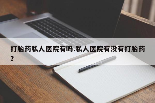 哪里有流产药联系方式打胎药私人医院有吗.私人医院有没有打胎药？