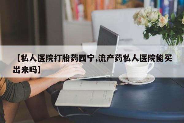 哪里有流产药联系方式【私人医院打胎药西宁,流产药私人医院能买出来吗】
