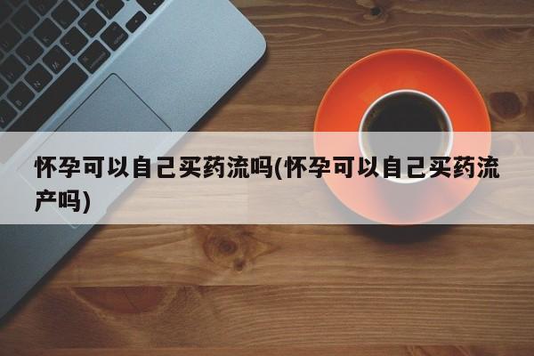 哪里有流产药联系方式怀孕可以自己买药流吗(怀孕可以自己买药流产吗)