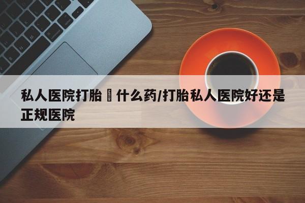 哪里有流产药联系方式私人医院打胎給什么药/打胎私人医院好还是正规医院