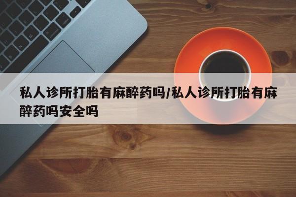 哪里有流产药联系方式私人诊所打胎有麻醉药吗/私人诊所打胎有麻醉药吗安全吗
