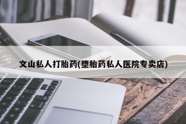 哪里有流产药联系方式文山私人打胎药(堕胎药私人医院专卖店)